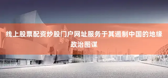 线上股票配资炒股门户网址服务于其遏制中国的地缘政治图谋