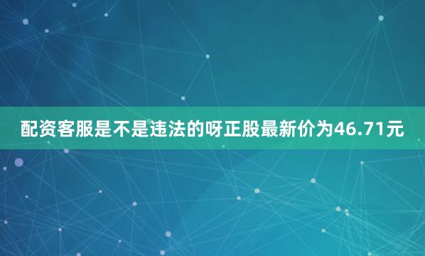 配资客服是不是违法的呀正股最新价为46.71元