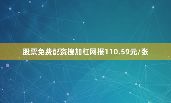 股票免费配资搜加杠网报110.59元/张