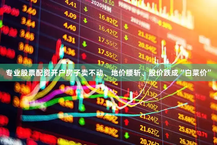 专业股票配资开户房子卖不动、地价腰斩、股价跌成“白菜价”