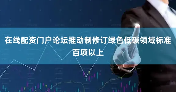 在线配资门户论坛推动制修订绿色低碳领域标准百项以上