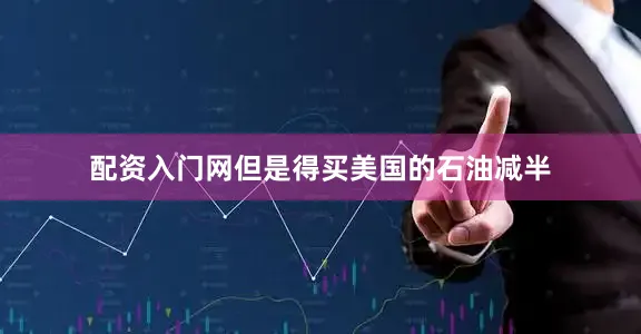 配资入门网但是得买美国的石油减半