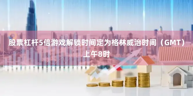 股票杠杆5倍游戏解锁时间定为格林威治时间（GMT）上午8时