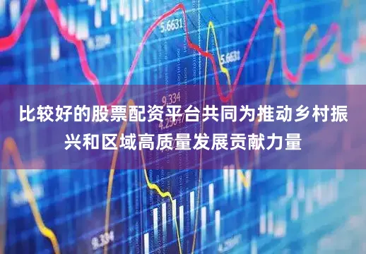 比较好的股票配资平台共同为推动乡村振兴和区域高质量发展贡献力量