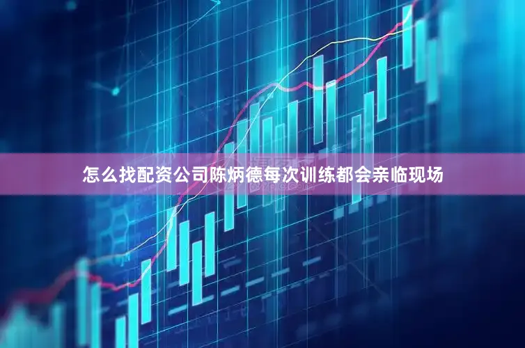 怎么找配资公司陈炳德每次训练都会亲临现场